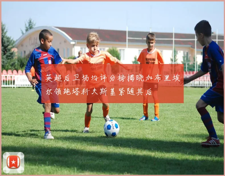 英超后卫场均评分榜揭晓加布里埃尔领跑塔科夫斯基紧随其后