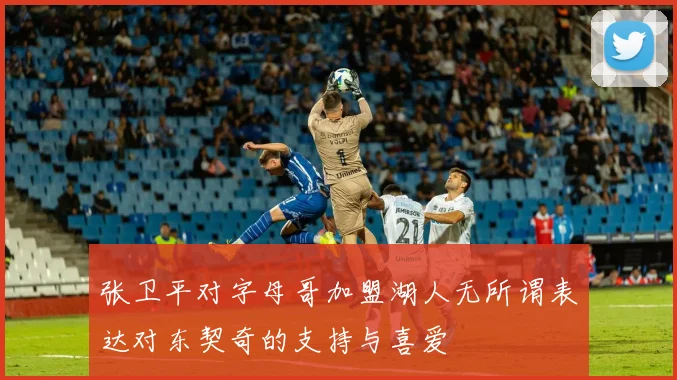 张卫平对字母哥加盟湖人无所谓表达对东契奇的支持与喜爱