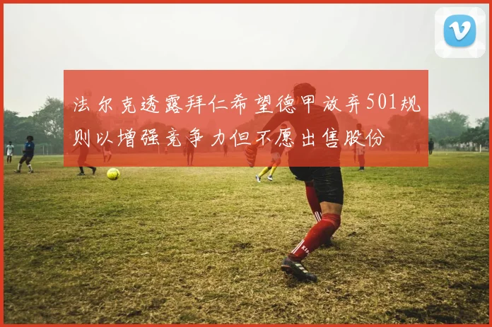 法尔克透露拜仁希望德甲放弃501规则以增强竞争力但不愿出售股份