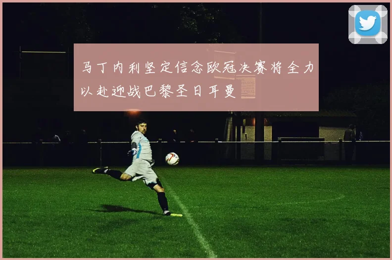 马丁内利坚定信念欧冠决赛将全力以赴迎战巴黎圣日耳曼