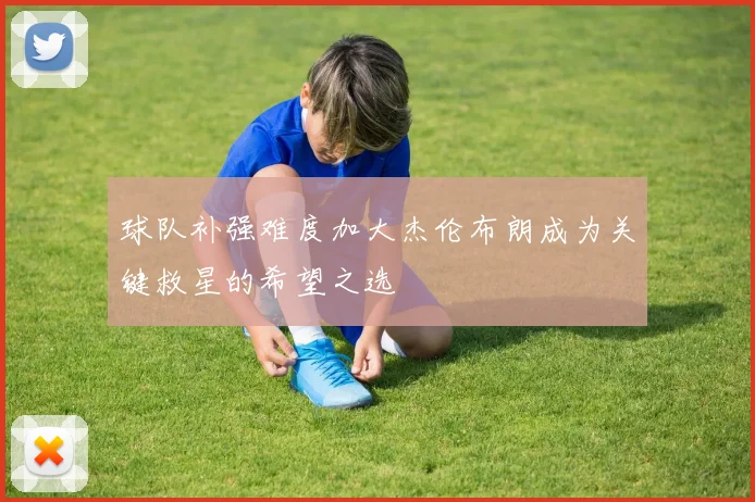 球队补强难度加大杰伦布朗成为关键救星的希望之选