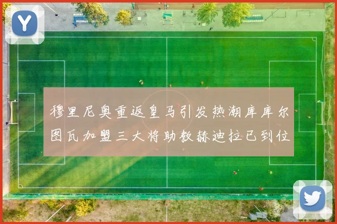 穆里尼奥重返皇马引发热潮库库尔图瓦加盟三大将助教赫迪拉已到位