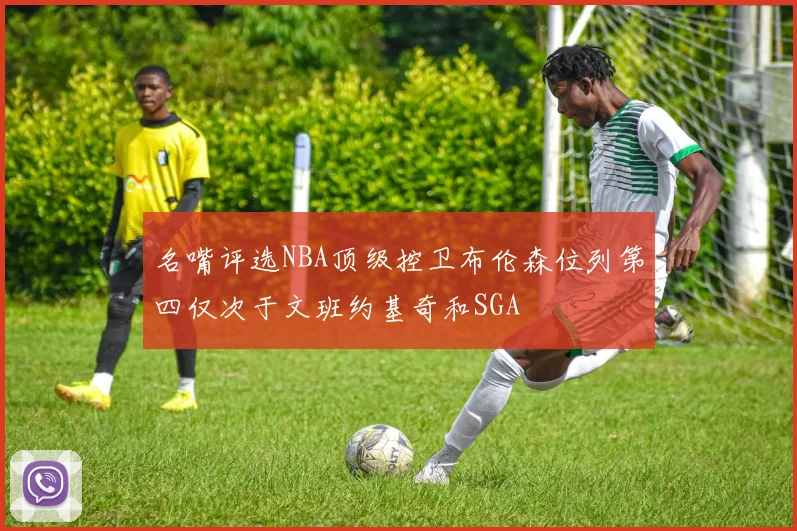 名嘴评选NBA顶级控卫布伦森位列第四仅次于文班约基奇和SGA