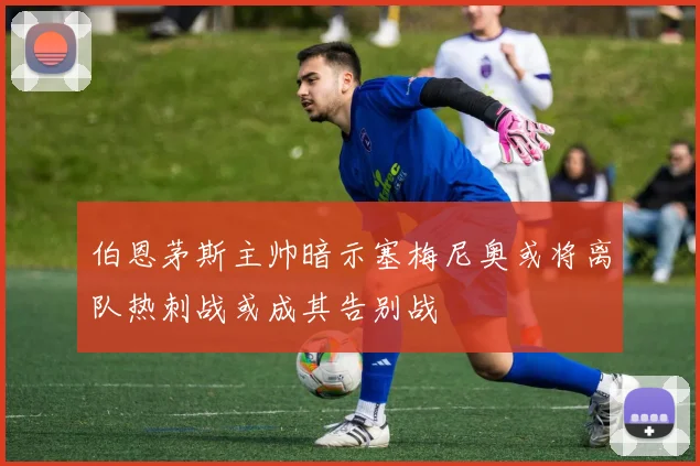 伯恩茅斯主帅暗示塞梅尼奥或将离队热刺战或成其告别战