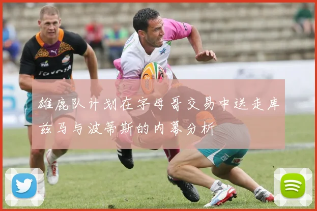 雄鹿队计划在字母哥交易中送走库兹马与波蒂斯的内幕分析
