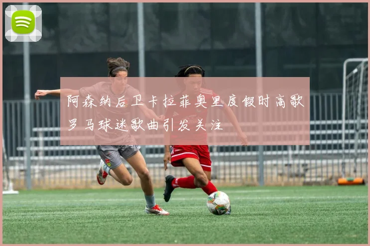 阿森纳后卫卡拉菲奥里度假时高歌罗马球迷歌曲引发关注