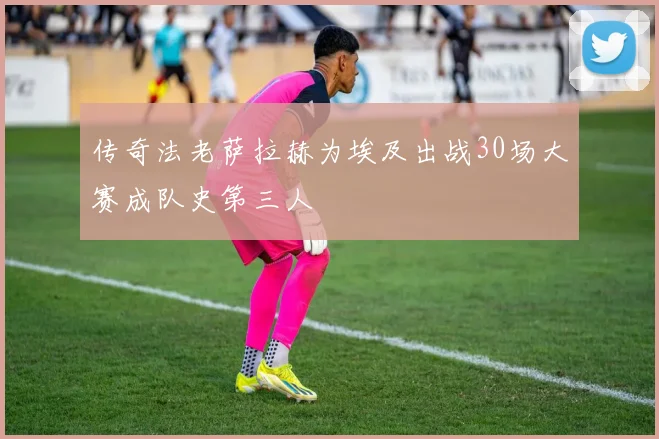 传奇法老萨拉赫为埃及出战30场大赛成队史第三人