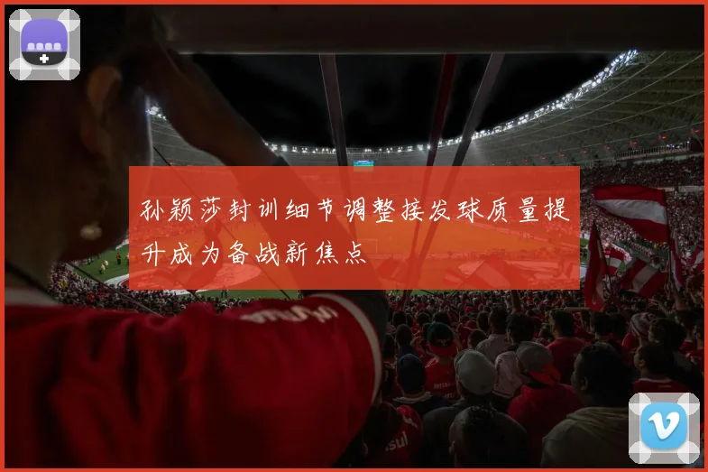 孙颖莎封训细节调整接发球质量提升成为备战新焦点