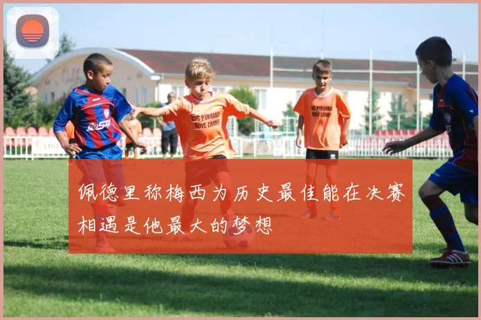 佩德里称梅西为历史最佳能在决赛相遇是他最大的梦想