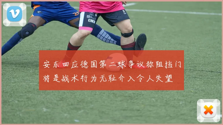安东回应德国第二球争议称阻挡门将是战术行为无耻介入令人失望