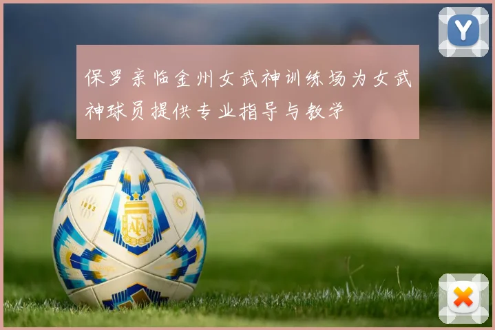 保罗亲临金州女武神训练场为女武神球员提供专业指导与教学