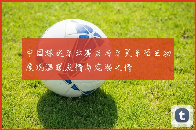 中国球迷李云赛后与李昊亲密互动展现温暖友情与宠溺之情