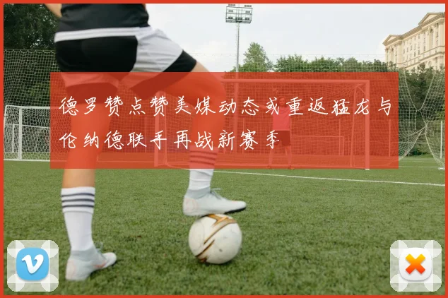 德罗赞点赞美媒动态或重返猛龙与伦纳德联手再战新赛季