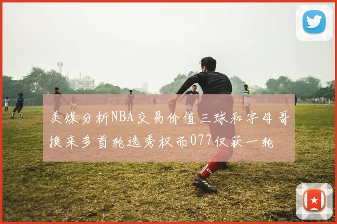 美媒分析NBA交易价值三球和字母哥换来多首轮选秀权而077仅获一轮