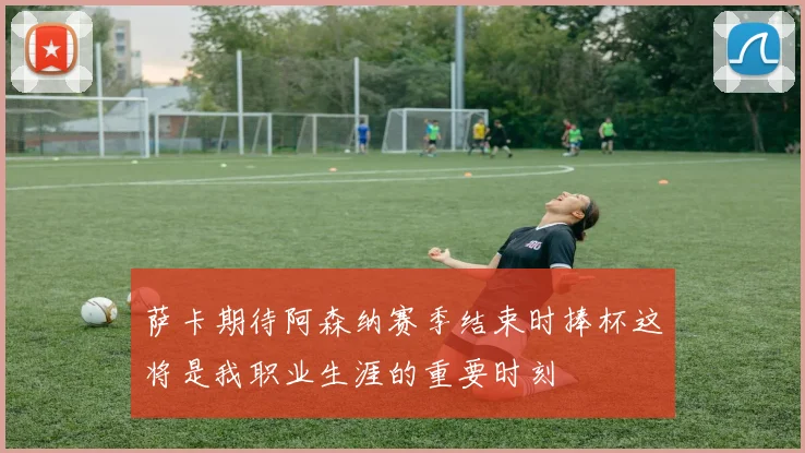萨卡期待阿森纳赛季结束时捧杯这将是我职业生涯的重要时刻