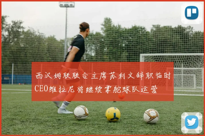 西汉姆联联合主席苏利文辞职临时CEO维拉尼将继续掌舵球队运营