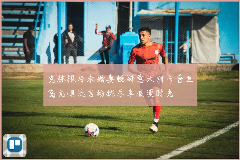 克林根与未婚妻畅游意大利卡普里岛无惧流言纷扰尽享浪漫时光