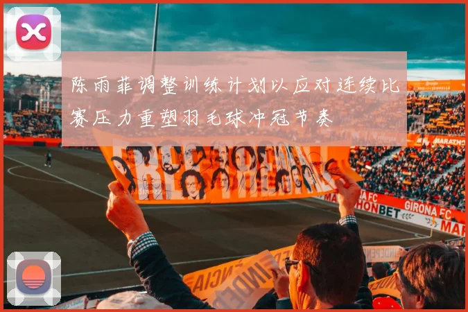 陈雨菲调整训练计划以应对连续比赛压力重塑羽毛球冲冠节奏