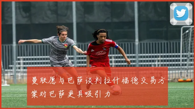 曼联愿与巴萨谈判拉什福德交易方案对巴萨更具吸引力