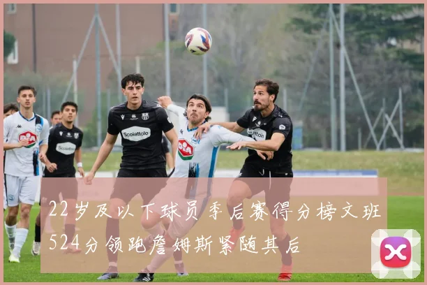 22岁及以下球员季后赛得分榜文班524分领跑詹姆斯紧随其后