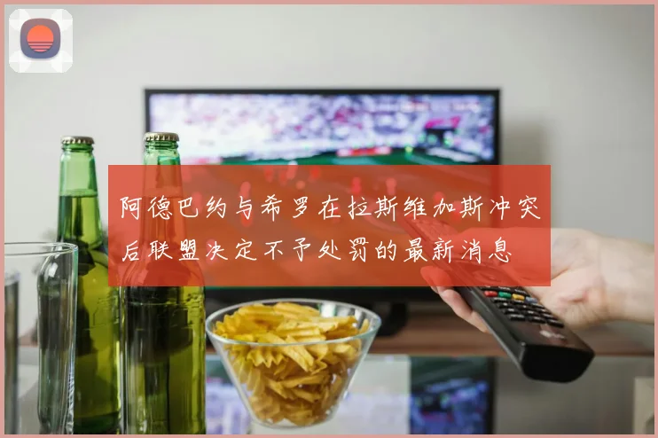 阿德巴约与希罗在拉斯维加斯冲突后联盟决定不予处罚的最新消息