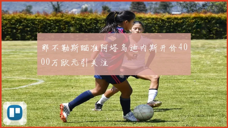 那不勒斯瞄准阿塔乌迪内斯开价4000万欧元引关注