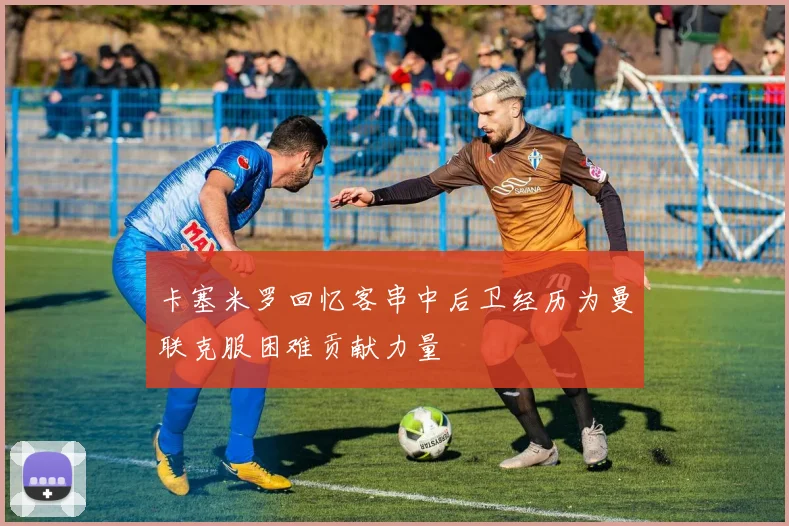 卡塞米罗回忆客串中后卫经历为曼联克服困难贡献力量
